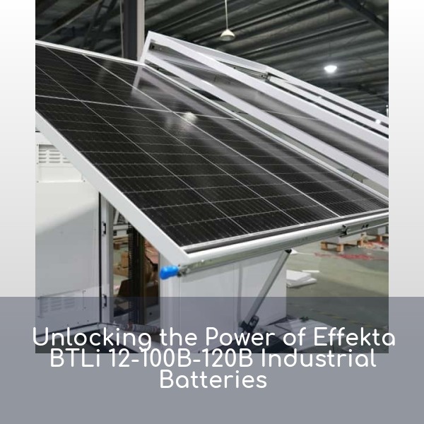 Unlocking the Power of Effekta BTLi 12-100B-120B Industrial Batteries