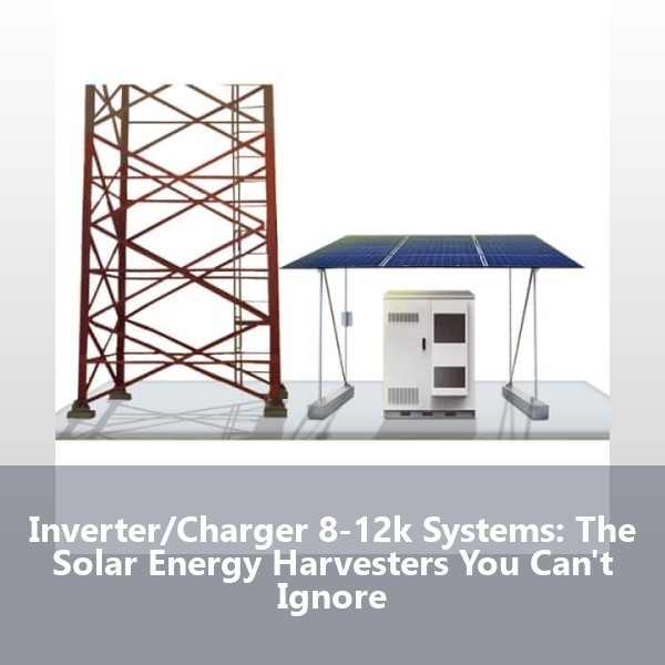 Inverter/Charger 8-12k Systems: The Solar Energy Harvesters You Can't Ignore