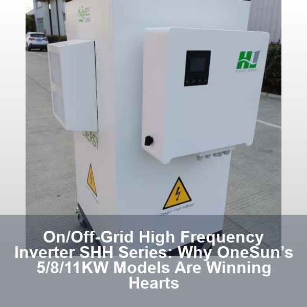 On/Off-Grid High Frequency Inverter SHH Series: Why OneSun’s 5/8/11KW Models Are Winning Hearts
